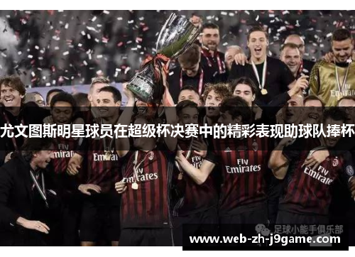 尤文图斯明星球员在超级杯决赛中的精彩表现助球队捧杯 尤文图斯明星球员在超级杯决赛中的精彩表现助球队捧杯