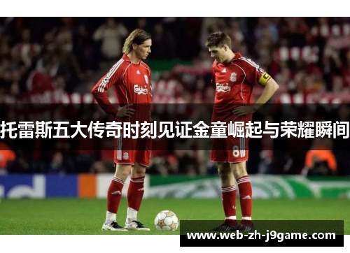 托雷斯五大传奇时刻见证金童崛起与荣耀瞬间 托雷斯五大传奇时刻见证金童崛起与荣耀瞬间