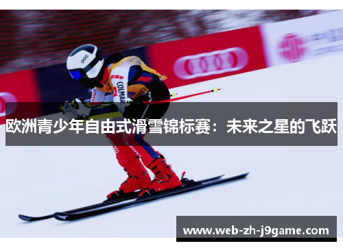 欧洲青少年自由式滑雪锦标赛:未来之星的飞跃 欧洲青少年自由式滑雪锦标赛:未来之星的飞跃