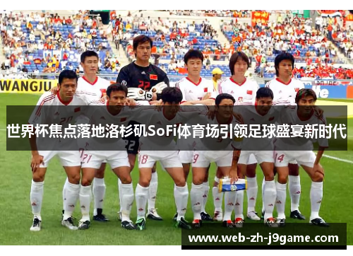 世界杯焦点落地洛杉矶SoFi体育场引领足球盛宴新时代 世界杯焦点落地洛杉矶SoFi体育场引领足球盛宴新时代