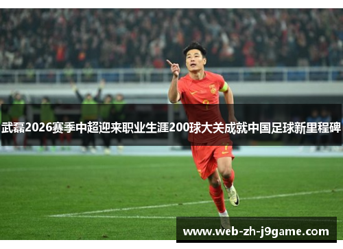 武磊2026赛季中超迎来职业生涯200球大关成就中国足球新里程碑