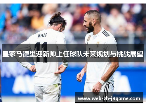 皇家马德里迎新帅上任球队未来规划与挑战展望
